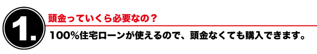 【1】頭金っていくら必要なの？　100％住宅ローンが使えるので、頭金なくても購入できます。