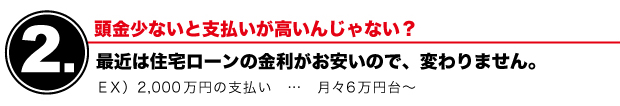 【2】頭金少ないと支払いが高いんじゃない？　最近は住宅ローンの金利がお安いので、変わりません。　EX）2000万円の支払い…月々6万円台～