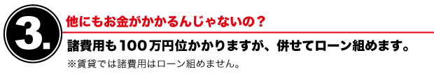 【3】他にもお金がかかるんじゃないの？　諸費用も100万円位かかりますが、併せてローン組めます。　※賃貸では諸費用はローン組めません。